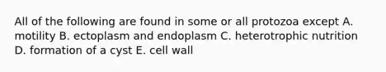 All of the following are found in some or all protozoa except A. motility B. ectoplasm and endoplasm C. heterotrophic nutrition D. formation of a cyst E. cell wall