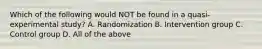 Which of the following would NOT be found in a quasi-experimental study? A. Randomization B. Intervention group C. Control group D. All of the above