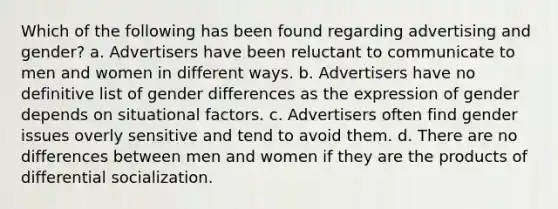 Which of the following has been found regarding advertising and gender? a. Advertisers have been reluctant to communicate to men and women in different ways. b. Advertisers have no definitive list of gender differences as the expression of gender depends on situational factors. c. Advertisers often find gender issues overly sensitive and tend to avoid them. d. There are no differences between men and women if they are the products of differential socialization.