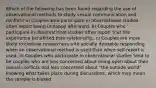 Which of the following has been found regarding the use of observational methods to study sexual communication and conflict? a) Couples who participate in observational studies often report being unhappy afterward. b) Couples who participate in observational studies often report that the experience benefitted their relationship. c) Couples are more likely to confuse researchers with socially desirable responding when an observational method is used than when self-report is used. d) Couples who participate in observational studies tend to be couples who are less concerned about being open about their sexual conflicts and less concerned about "the outside world" knowing what takes place during discussions, which may mean the sample is biased