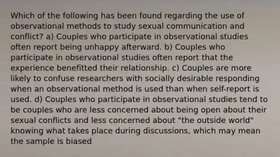 Which of the following has been found regarding the use of observational methods to study sexual communication and conflict? a) Couples who participate in observational studies often report being unhappy afterward. b) Couples who participate in observational studies often report that the experience benefitted their relationship. c) Couples are more likely to confuse researchers with socially desirable responding when an observational method is used than when self-report is used. d) Couples who participate in observational studies tend to be couples who are less concerned about being open about their sexual conflicts and less concerned about "the outside world" knowing what takes place during discussions, which may mean the sample is biased