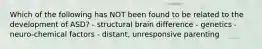 Which of the following has NOT been found to be related to the development of ASD? - structural brain difference - genetics - neuro-chemical factors - distant, unresponsive parenting