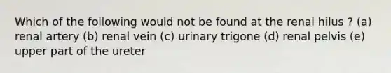 Which of the following would not be found at the renal hilus ? (a) renal artery (b) renal vein (c) urinary trigone (d) renal pelvis (e) upper part of the ureter