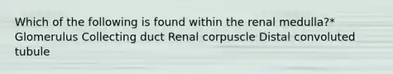 Which of the following is found within the renal medulla?* Glomerulus Collecting duct Renal corpuscle Distal convoluted tubule