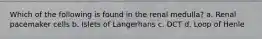 Which of the following is found in the renal medulla? a. Renal pacemaker cells b. Islets of Langerhans c. DCT d. Loop of Henle