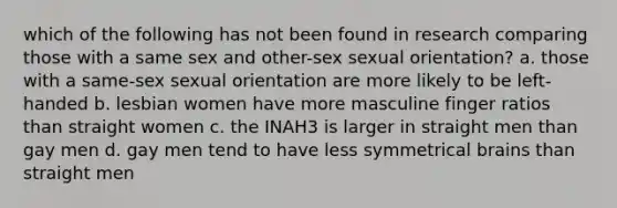 which of the following has not been found in research comparing those with a same sex and other-sex sexual orientation? a. those with a same-sex sexual orientation are more likely to be left-handed b. lesbian women have more masculine finger ratios than straight women c. the INAH3 is larger in straight men than gay men d. gay men tend to have less symmetrical brains than straight men