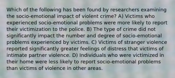 Which of the following has been found by researchers examining the socio-emotional impact of violent crime? A) Victims who experienced socio-emotional problems were more likely to report their victimization to the police. B) The type of crime did not significantly impact the number and degree of socio-emotional problems experienced by victims. C) Victims of stranger violence reported significantly greater feelings of distress that victims of intimate partner violence. D) Individuals who were victimized in their home were less likely to report socio-emotional problems than victims of violence in other areas.