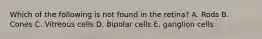 Which of the following is not found in the retina? A. Rods B. Cones C. Vitreous cells D. Bipolar cells E. ganglion cells