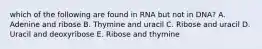 which of the following are found in RNA but not in DNA? A. Adenine and ribose B. Thymine and uracil C. Ribose and uracil D. Uracil and deoxyribose E. Ribose and thymine