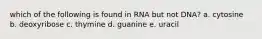 which of the following is found in RNA but not DNA? a. cytosine b. deoxyribose c. thymine d. guanine e. uracil