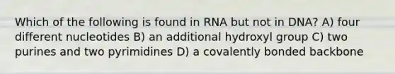 Which of the following is found in RNA but not in DNA? A) four different nucleotides B) an additional hydroxyl group C) two purines and two pyrimidines D) a covalently bonded backbone