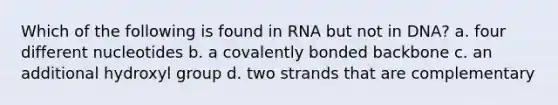 Which of the following is found in RNA but not in DNA? a. four different nucleotides b. a covalently bonded backbone c. an additional hydroxyl group d. two strands that are complementary