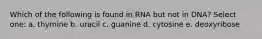 Which of the following is found in RNA but not in DNA? Select one: a. thymine b. uracil c. guanine d. cytosine e. deoxyribose