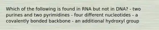 Which of the following is found in RNA but not in DNA? - two purines and two pyrimidines - four different nucleotides - a covalently bonded backbone - an additional hydroxyl group