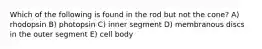 Which of the following is found in the rod but not the cone? A) rhodopsin B) photopsin C) inner segment D) membranous discs in the outer segment E) cell body