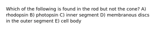 Which of the following is found in the rod but not the cone? A) rhodopsin B) photopsin C) inner segment D) membranous discs in the outer segment E) cell body