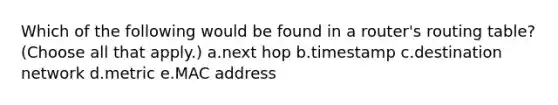 Which of the following would be found in a router's routing table? (Choose all that apply.) a.next hop b.timestamp c.destination network d.metric e.MAC address