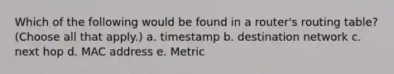 Which of the following would be found in a router's routing table? (Choose all that apply.) a. timestamp b. destination network c. next hop d. MAC address e. Metric