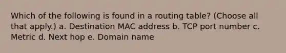 Which of the following is found in a routing table? (Choose all that apply.) a. Destination MAC address b. TCP port number c. Metric d. Next hop e. Domain name