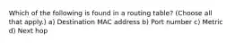 Which of the following is found in a routing table? (Choose all that apply.) a) Destination MAC address b) Port number c) Metric d) Next hop