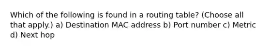 Which of the following is found in a routing table? (Choose all that apply.) a) Destination MAC address b) Port number c) Metric d) Next hop