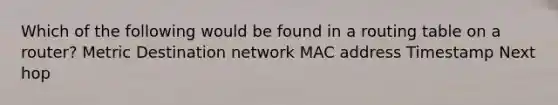 Which of the following would be found in a routing table on a router? Metric Destination network MAC address Timestamp Next hop