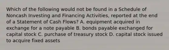 Which of the following would not be found in a Schedule of Noncash Investing and Financing Activities, reported at the end of a Statement of Cash Flows? A. equipment acquired in exchange for a note payable B. bonds payable exchanged for capital stock C. purchase of treasury stock D. capital stock issued to acquire fixed assets