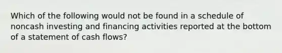 Which of the following would not be found in a schedule of noncash investing and financing activities reported at the bottom of a statement of cash flows?