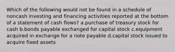 Which of the following would not be found in a schedule of noncash investing and financing activities reported at the bottom of a statement of cash flows? a.purchase of treasury stock for cash b.bonds payable exchanged for capital stock c.equipment acquired in exchange for a note payable d.capital stock issued to acquire fixed assets