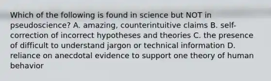 Which of the following is found in science but NOT in pseudoscience? A. amazing, counterintuitive claims B. self-correction of incorrect hypotheses and theories C. the presence of difficult to understand jargon or technical information D. reliance on anecdotal evidence to support one theory of human behavior