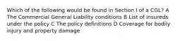 Which of the following would be found in Section I of a CGL? A The Commercial General Liability conditions B List of insureds under the policy C The policy definitions D Coverage for bodily injury and property damage