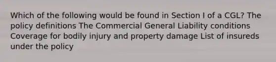 Which of the following would be found in Section I of a CGL? The policy definitions The Commercial General Liability conditions Coverage for bodily injury and property damage List of insureds under the policy