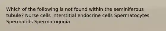 Which of the following is not found within the seminiferous tubule? Nurse cells Interstitial endocrine cells Spermatocytes Spermatids Spermatogonia