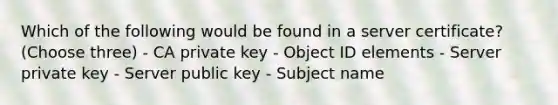 Which of the following would be found in a server certificate? (Choose three) - CA private key - Object ID elements - Server private key - Server public key - Subject name