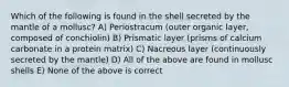 Which of the following is found in the shell secreted by the mantle of a mollusc? A) Periostracum (outer organic layer, composed of conchiolin) B) Prismatic layer (prisms of calcium carbonate in a protein matrix) C) Nacreous layer (continuously secreted by the mantle) D) All of the above are found in mollusc shells E) None of the above is correct