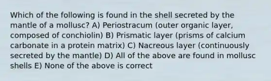 Which of the following is found in the shell secreted by the mantle of a mollusc? A) Periostracum (outer organic layer, composed of conchiolin) B) Prismatic layer (prisms of calcium carbonate in a protein matrix) C) Nacreous layer (continuously secreted by the mantle) D) All of the above are found in mollusc shells E) None of the above is correct