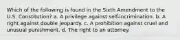 Which of the following is found in the Sixth Amendment to the U.S. Constitution? a. A privilege against self-incrimination. b. A right against double jeopardy. c. A prohibition against cruel and unusual punishment. d. The right to an attorney.