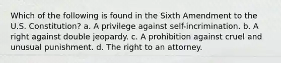 Which of the following is found in the Sixth Amendment to the U.S. Constitution? a. A privilege against self-incrimination. b. A right against double jeopardy. c. A prohibition against cruel and unusual punishment. d. The right to an attorney.