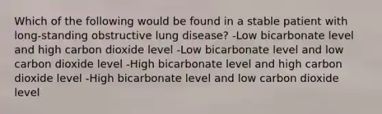 Which of the following would be found in a stable patient with long-standing obstructive lung disease? -Low bicarbonate level and high carbon dioxide level -Low bicarbonate level and low carbon dioxide level -High bicarbonate level and high carbon dioxide level -High bicarbonate level and low carbon dioxide level