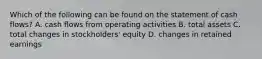 Which of the following can be found on the statement of cash flows? A. cash flows from operating activities B. total assets C. total changes in stockholders' equity D. changes in retained earnings