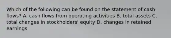 Which of the following can be found on the statement of cash flows? A. cash flows from operating activities B. total assets C. total changes in stockholders' equity D. changes in retained earnings