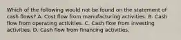 Which of the following would not be found on the statement of cash flows? A. Cost flow from manufacturing activities. B. Cash flow from operating activities. C. Cash flow from investing activities. D. Cash flow from financing activities.