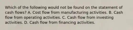 Which of the following would not be found on the statement of cash flows? A. Cost flow from manufacturing activities. B. Cash flow from operating activities. C. Cash flow from investing activities. D. Cash flow from financing activities.