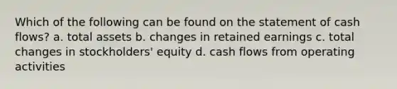 Which of the following can be found on the statement of cash flows? a. total assets b. changes in retained earnings c. total changes in stockholders' equity d. cash flows from operating activities