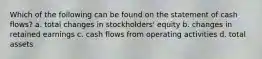 Which of the following can be found on the statement of cash flows? a. total changes in stockholders' equity b. changes in retained earnings c. cash flows from operating activities d. total assets