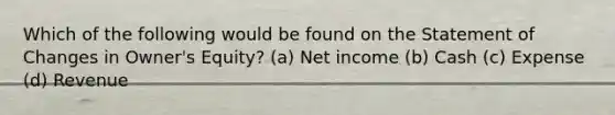 Which of the following would be found on the Statement of Changes in Owner's Equity? (a) Net income (b) Cash (c) Expense (d) Revenue