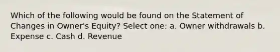 Which of the following would be found on the Statement of Changes in Owner's Equity? Select one: a. Owner withdrawals b. Expense c. Cash d. Revenue