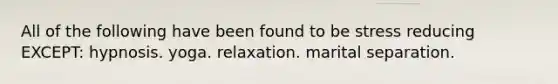 All of the following have been found to be stress reducing EXCEPT: hypnosis. yoga. relaxation. marital separation.