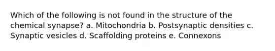 Which of the following is not found in the structure of the chemical synapse? a. Mitochondria b. Postsynaptic densities c. Synaptic vesicles d. Scaffolding proteins e. Connexons