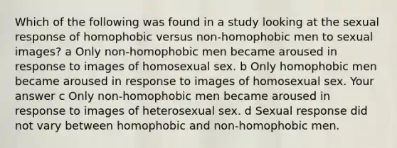 Which of the following was found in a study looking at the sexual response of homophobic versus non-homophobic men to sexual images? a Only non-homophobic men became aroused in response to images of homosexual sex. b Only homophobic men became aroused in response to images of homosexual sex. Your answer c Only non-homophobic men became aroused in response to images of heterosexual sex. d Sexual response did not vary between homophobic and non-homophobic men.